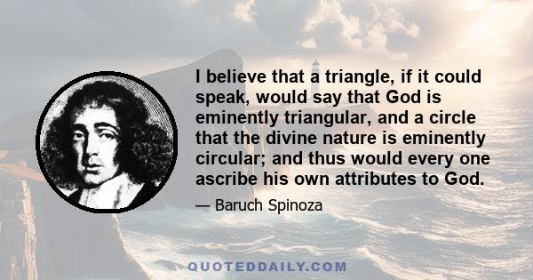 I believe that a triangle, if it could speak, would say that God is eminently triangular, and a circle that the divine nature is eminently circular; and thus would every one ascribe his own attributes to God.