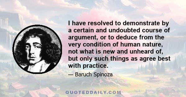 I have resolved to demonstrate by a certain and undoubted course of argument, or to deduce from the very condition of human nature, not what is new and unheard of, but only such things as agree best with practice.