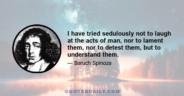 I have tried sedulously not to laugh at the acts of man, nor to lament them, nor to detest them, but to understand them.