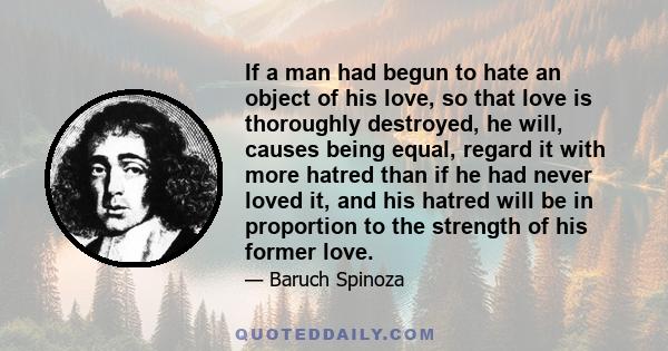 If a man had begun to hate an object of his love, so that love is thoroughly destroyed, he will, causes being equal, regard it with more hatred than if he had never loved it, and his hatred will be in proportion to the