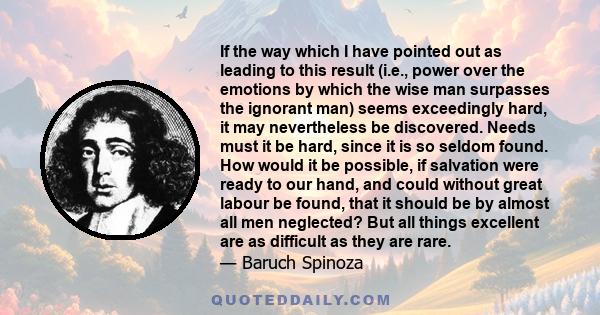 If the way which I have pointed out as leading to this result (i.e., power over the emotions by which the wise man surpasses the ignorant man) seems exceedingly hard, it may nevertheless be discovered. Needs must it be