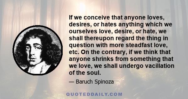 If we conceive that anyone loves, desires, or hates anything which we ourselves love, desire, or hate, we shall thereupon regard the thing in question with more steadfast love, etc. On the contrary, if we think that