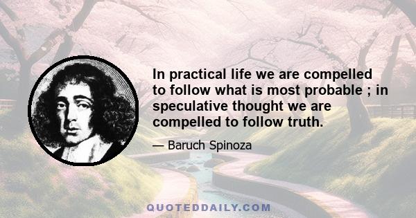 In practical life we are compelled to follow what is most probable ; in speculative thought we are compelled to follow truth.