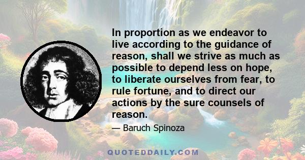 In proportion as we endeavor to live according to the guidance of reason, shall we strive as much as possible to depend less on hope, to liberate ourselves from fear, to rule fortune, and to direct our actions by the