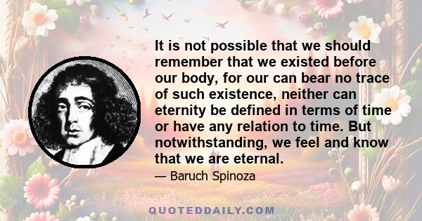 It is not possible that we should remember that we existed before our body, for our can bear no trace of such existence, neither can eternity be defined in terms of time or have any relation to time. But