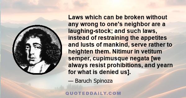 Laws which can be broken without any wrong to one's neighbor are a laughing-stock; and such laws, instead of restraining the appetites and lusts of mankind, serve rather to heighten them. Nitimur in vetitum semper,