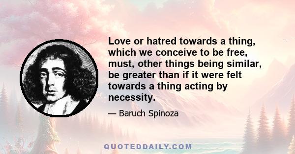 Love or hatred towards a thing, which we conceive to be free, must, other things being similar, be greater than if it were felt towards a thing acting by necessity.