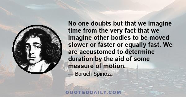 No one doubts but that we imagine time from the very fact that we imagine other bodies to be moved slower or faster or equally fast. We are accustomed to determine duration by the aid of some measure of motion.