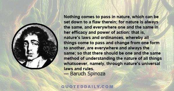 Nothing comes to pass in nature, which can be set down to a flaw therein; for nature is always the same, and everywhere one and the same in her efficacy and power of action: that is, nature's laws and ordinances,