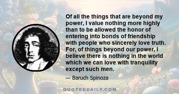 Of all the things that are beyond my power, I value nothing more highly than to be allowed the honor of entering into bonds of friendship with people who sincerely love truth. For, of things beyond our power, I believe