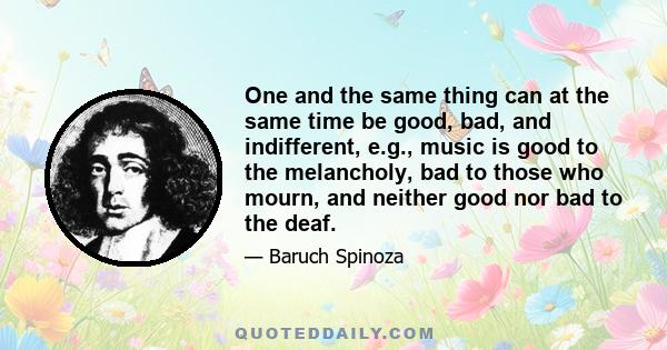 One and the same thing can at the same time be good, bad, and indifferent, e.g., music is good to the melancholy, bad to those who mourn, and neither good nor bad to the deaf.