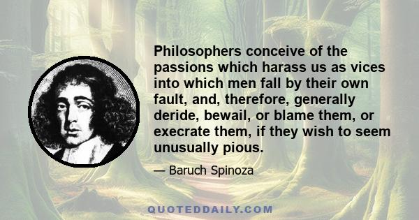 Philosophers conceive of the passions which harass us as vices into which men fall by their own fault, and, therefore, generally deride, bewail, or blame them, or execrate them, if they wish to seem unusually pious.