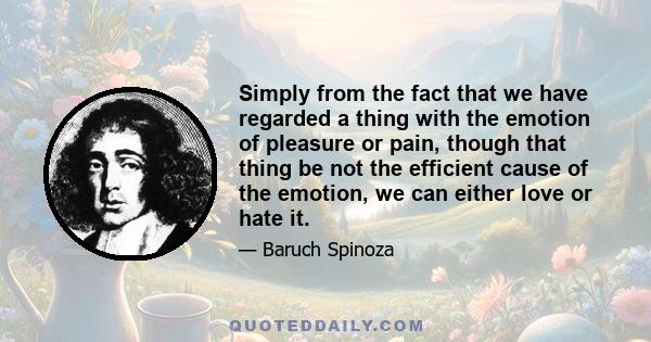 Simply from the fact that we have regarded a thing with the emotion of pleasure or pain, though that thing be not the efficient cause of the emotion, we can either love or hate it.