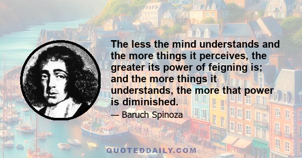 The less the mind understands and the more things it perceives, the greater its power of feigning is; and the more things it understands, the more that power is diminished.