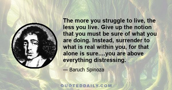 The more you struggle to live, the less you live. Give up the notion that you must be sure of what you are doing. Instead, surrender to what is real within you, for that alone is sure....you are above everything