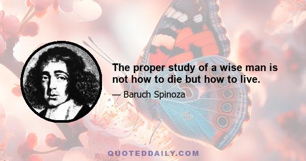 The proper study of a wise man is not how to die but how to live.