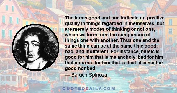 The terms good and bad indicate no positive quality in things regarded in themselves, but are merely modes of thinking or notions, which we form from the comparison of things one with another. Thus one and the same