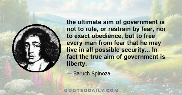 the ultimate aim of government is not to rule, or restrain by fear, nor to exact obedience, but to free every man from fear that he may live in all possible security... In fact the true aim of government is liberty.