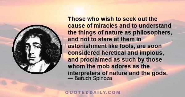 Those who wish to seek out the cause of miracles and to understand the things of nature as philosophers, and not to stare at them in astonishment like fools, are soon considered heretical and impious, and proclaimed as