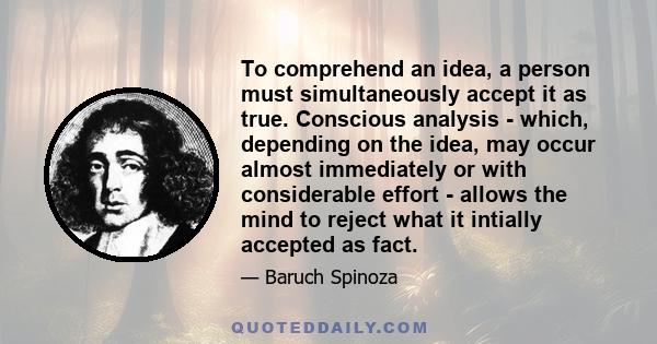 To comprehend an idea, a person must simultaneously accept it as true. Conscious analysis - which, depending on the idea, may occur almost immediately or with considerable effort - allows the mind to reject what it