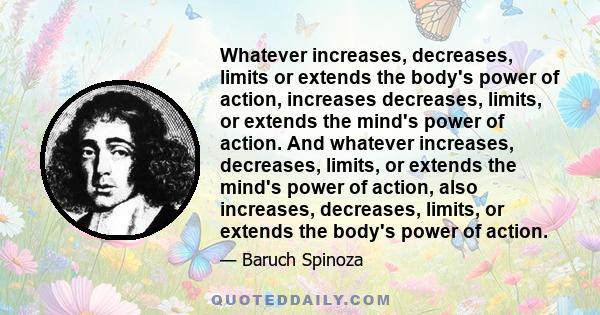 Whatever increases, decreases, limits or extends the body's power of action, increases decreases, limits, or extends the mind's power of action. And whatever increases, decreases, limits, or extends the mind's power of