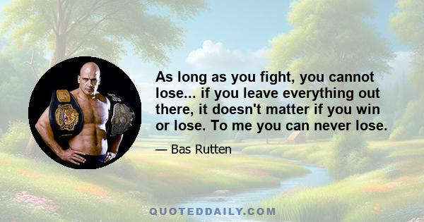 As long as you fight, you cannot lose... if you leave everything out there, it doesn't matter if you win or lose. To me you can never lose.