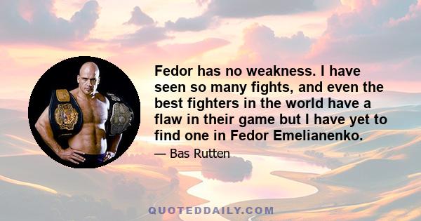 Fedor has no weakness. I have seen so many fights, and even the best fighters in the world have a flaw in their game but I have yet to find one in Fedor Emelianenko.