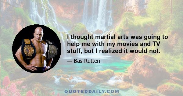 I thought martial arts was going to help me with my movies and TV stuff, but I realized it would not.