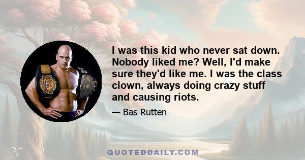 I was this kid who never sat down. Nobody liked me? Well, I'd make sure they'd like me. I was the class clown, always doing crazy stuff and causing riots.