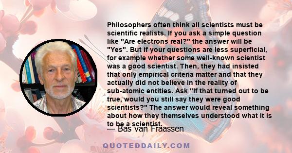 Philosophers often think all scientists must be scientific realists. If you ask a simple question like Are electrons real? the answer will be Yes. But if your questions are less superficial, for example whether some