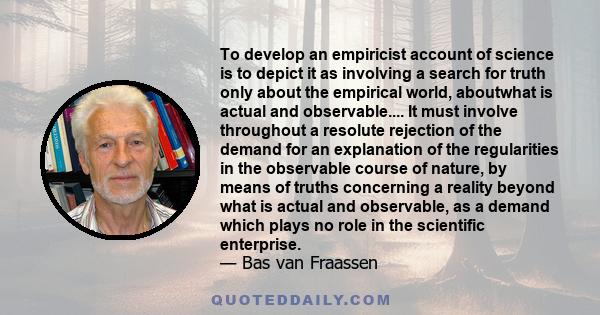 To develop an empiricist account of science is to depict it as involving a search for truth only about the empirical world, aboutwhat is actual and observable.... It must involve throughout a resolute rejection of the