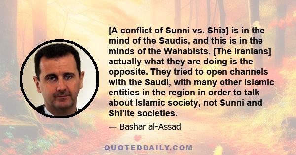 [A conflict of Sunni vs. Shia] is in the mind of the Saudis, and this is in the minds of the Wahabists. [The Iranians] actually what they are doing is the opposite. They tried to open channels with the Saudi, with many