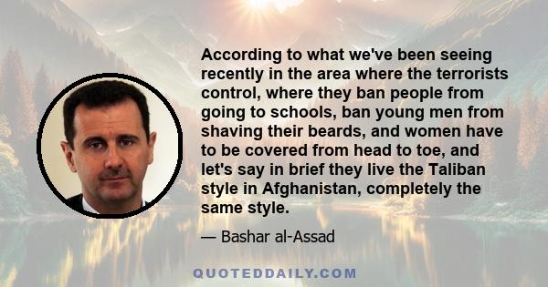 According to what we've been seeing recently in the area where the terrorists control, where they ban people from going to schools, ban young men from shaving their beards, and women have to be covered from head to toe, 