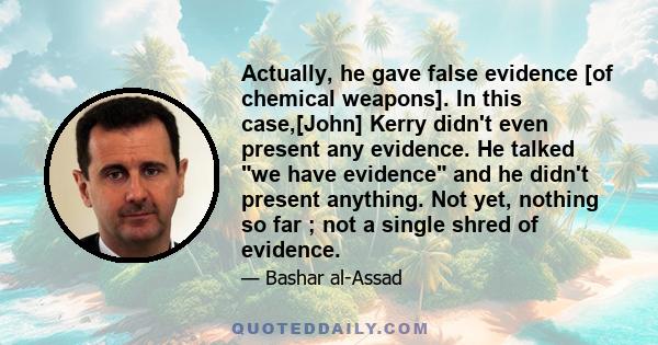 Actually, he gave false evidence [of chemical weapons]. In this case,[John] Kerry didn't even present any evidence. He talked we have evidence and he didn't present anything. Not yet, nothing so far ; not a single shred 