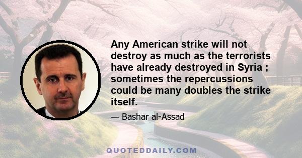 Any American strike will not destroy as much as the terrorists have already destroyed in Syria ; sometimes the repercussions could be many doubles the strike itself.