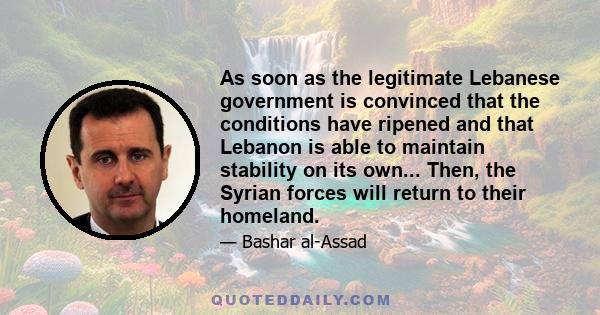 As soon as the legitimate Lebanese government is convinced that the conditions have ripened and that Lebanon is able to maintain stability on its own... Then, the Syrian forces will return to their homeland.