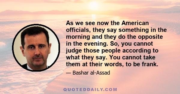 As we see now the American officials, they say something in the morning and they do the opposite in the evening. So, you cannot judge those people according to what they say. You cannot take them at their words, to be