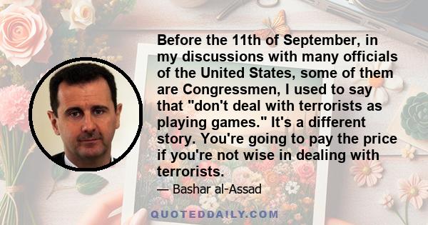 Before the 11th of September, in my discussions with many officials of the United States, some of them are Congressmen, I used to say that don't deal with terrorists as playing games. It's a different story. You're