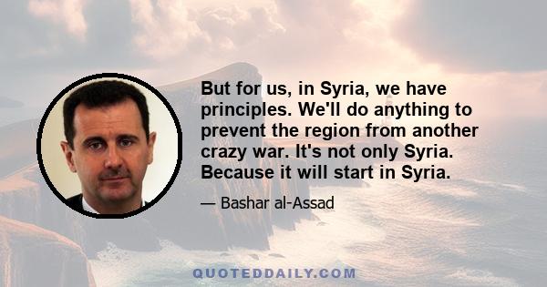 But for us, in Syria, we have principles. We'll do anything to prevent the region from another crazy war. It's not only Syria. Because it will start in Syria.