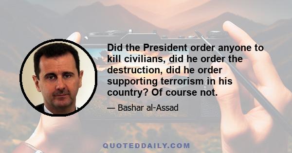 Did the President order anyone to kill civilians, did he order the destruction, did he order supporting terrorism in his country? Of course not.