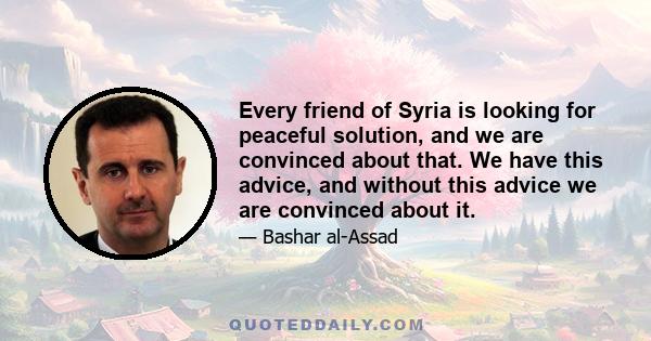 Every friend of Syria is looking for peaceful solution, and we are convinced about that. We have this advice, and without this advice we are convinced about it.