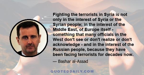 Fighting the terrorists in Syria is not only in the interest of Syria or the Syrian people; in the interest of the Middle East, of Europe itself - something that many officials in the West don't see or don't realize or