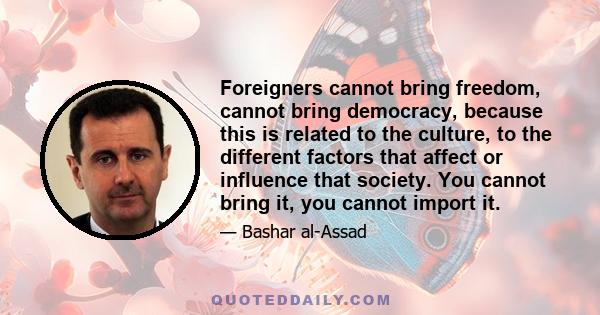 Foreigners cannot bring freedom, cannot bring democracy, because this is related to the culture, to the different factors that affect or influence that society. You cannot bring it, you cannot import it.