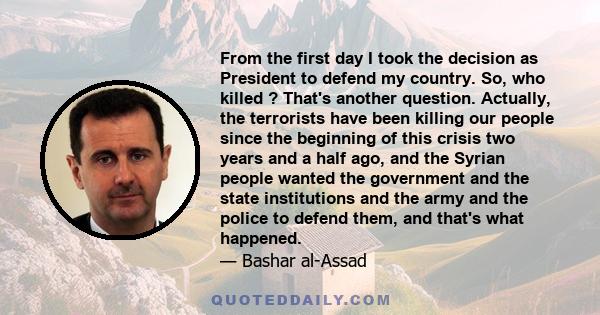 From the first day I took the decision as President to defend my country. So, who killed ? That's another question. Actually, the terrorists have been killing our people since the beginning of this crisis two years and