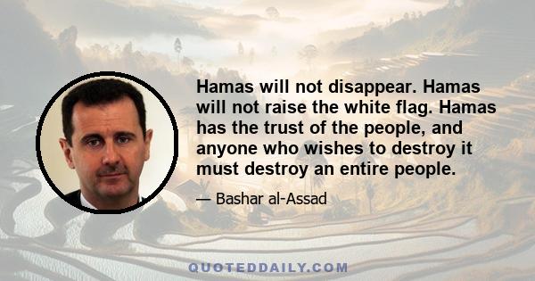 Hamas will not disappear. Hamas will not raise the white flag. Hamas has the trust of the people, and anyone who wishes to destroy it must destroy an entire people.