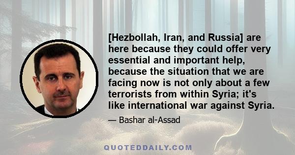 [Hezbollah, Iran, and Russia] are here because they could offer very essential and important help, because the situation that we are facing now is not only about a few terrorists from within Syria; it's like