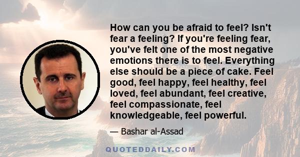 How can you be afraid to feel? Isn't fear a feeling? If you're feeling fear, you've felt one of the most negative emotions there is to feel. Everything else should be a piece of cake. Feel good, feel happy, feel