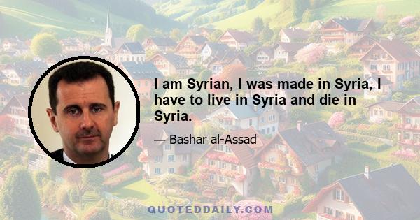 I am Syrian, I was made in Syria, I have to live in Syria and die in Syria.