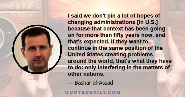 I said we don't pin a lot of hopes of changing administrations [in U.S.] because that context has been going on for more than fifty years now, and that's expected. If they want to continue in the same position of the