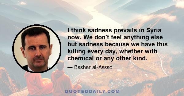 I think sadness prevails in Syria now. We don't feel anything else but sadness because we have this killing every day, whether with chemical or any other kind.